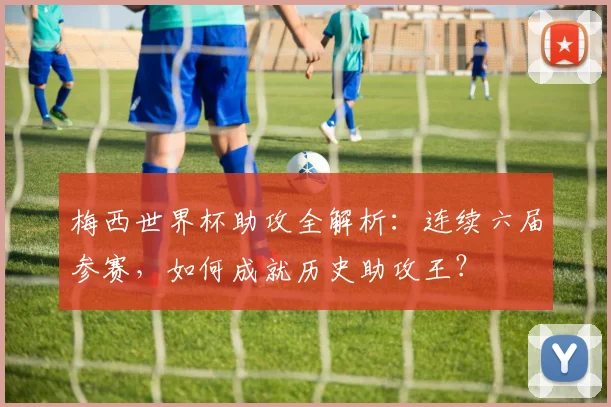 梅西世界杯助攻全解析：连续六届参赛，如何成就历史助攻王？