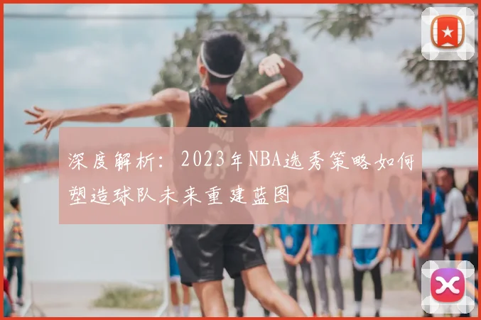 深度解析：2023年NBA选秀策略如何塑造球队未来重建蓝图