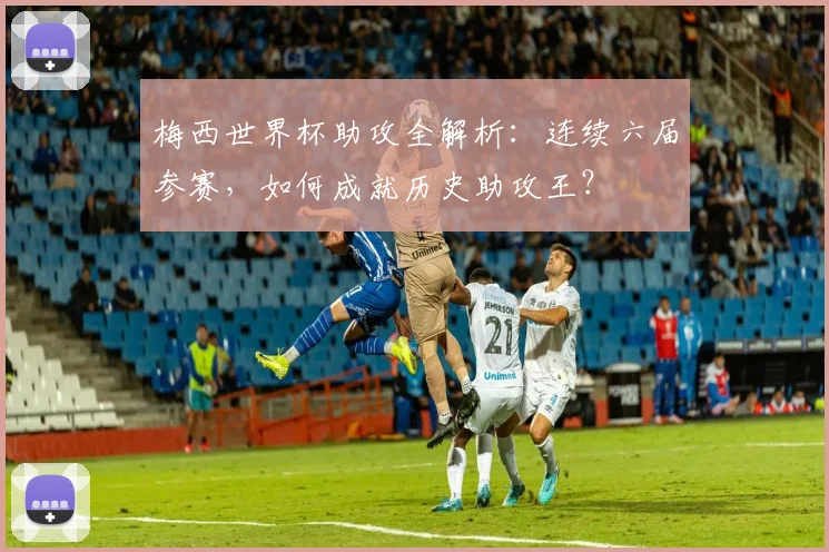 梅西世界杯助攻全解析:连续六届参赛,如何成就历史助攻王?