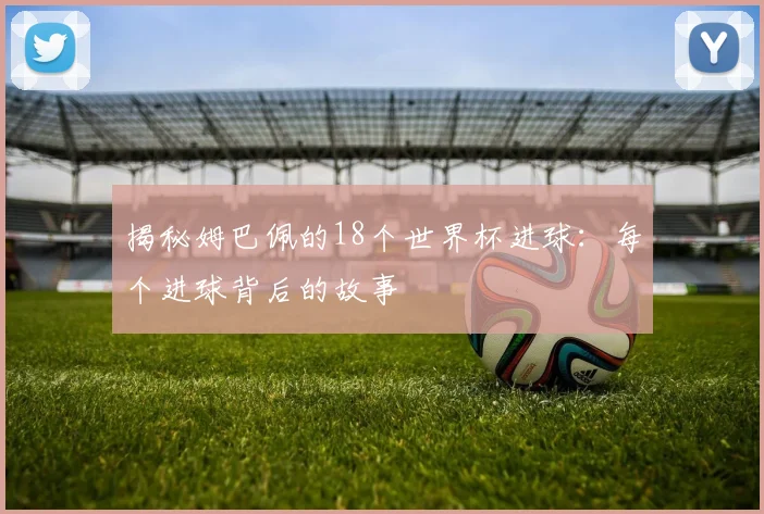 揭秘姆巴佩的18个世界杯进球：每个进球背后的故事