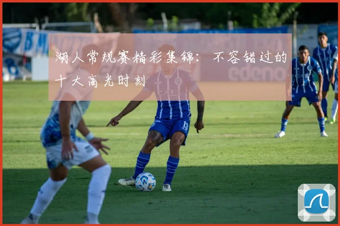 湖人常规赛精彩集锦：不容错过的十大高光时刻