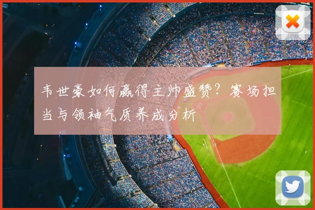 韦世豪如何赢得主帅盛赞?赛场担当与领袖气质养成分析