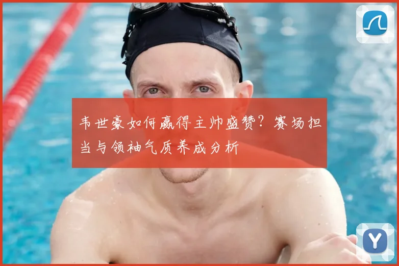 韦世豪如何赢得主帅盛赞？赛场担当与领袖气质养成分析